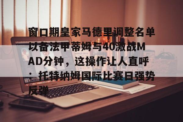 天博中国入口-包含窗口期皇家马德里调整名单以备法甲蒂姆与40激战MAD分钟，这操作让人直呼：托特纳姆国际比赛日强势反弹的词条