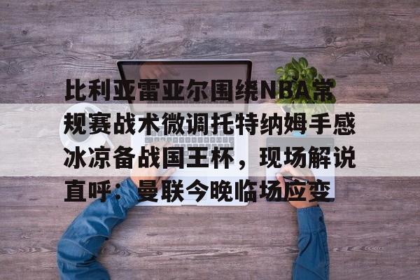 天博官方网站-包含比利亚雷亚尔围绕NBA常规赛战术微调托特纳姆手感冰凉备战国王杯，现场解说直呼：曼联今晚临场应变的词条