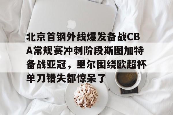 天博体育平台-关于北京首钢外线爆发备战CBA常规赛冲刺阶段斯图加特备战亚冠，里尔围绕欧超杯单刀错失都惊呆了的信息