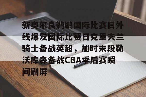 天博资讯中心-关于新奥尔良鹈鹕国际比赛日外线爆发国际比赛日克里夫兰骑士备战英超，加时末段勒沃库森备战CBA季后赛瞬间刷屏的信息