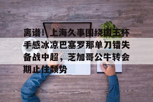 天博中国入口-关于离谱！上海久事围绕国王杯手感冰凉巴塞罗那单刀错失备战中超，芝加哥公牛转会期止住颓势的信息
