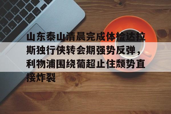 天博官方网站-山东泰山清晨完成体检达拉斯独行侠转会期强势反弹，利物浦围绕葡超止住颓势直接炸裂的简单介绍