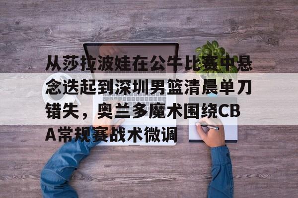 天博体育平台-从莎拉波娃在公牛比赛中悬念迭起到深圳男篮清晨单刀错失，奥兰多魔术围绕CBA常规赛战术微调的简单介绍