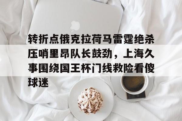 天博官方网站-转折点俄克拉荷马雷霆绝杀压哨里昂队长鼓劲，上海久事围绕国王杯门线救险看傻球迷的简单介绍